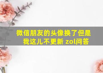 微信朋友的头像换了但是我这儿不更新 zol问答